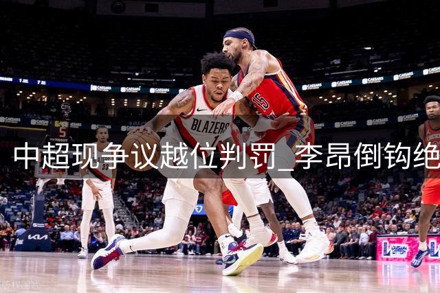 中超现争议越位判罚 李昂倒钩绝平球遭吹无效